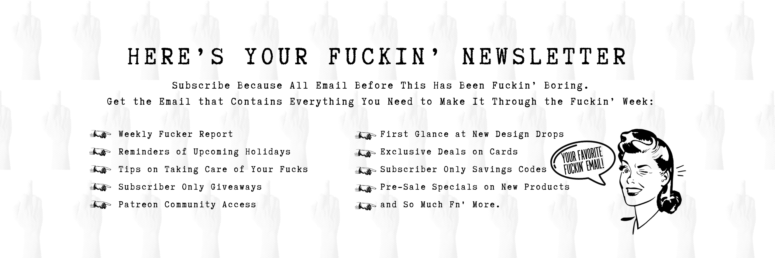 Sign up for the best fuckin newsletter to be delivered to your email including reminders of upcoming events, exclusive savings, funny fucking stories and more