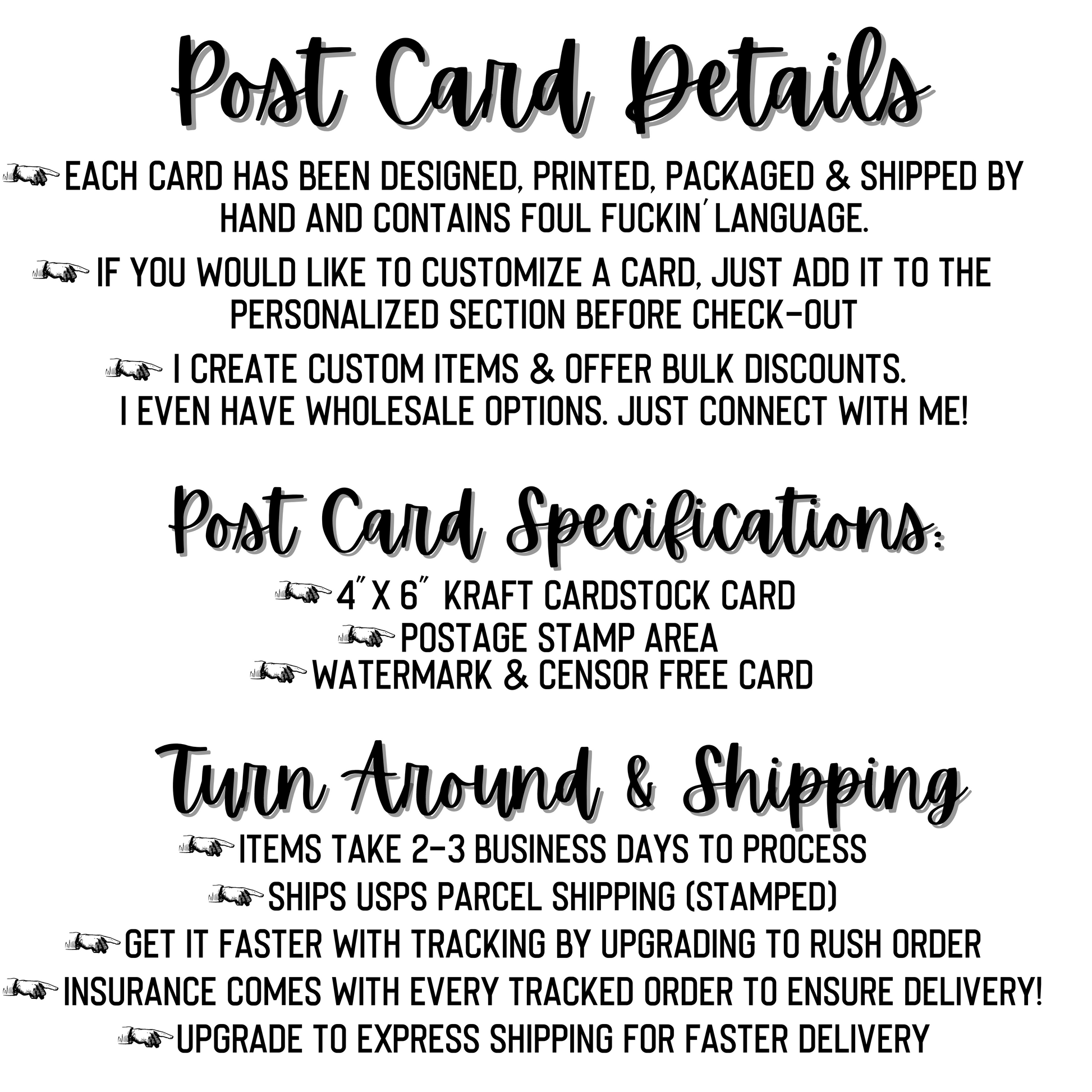 Post Card Details Include: every card is designed, printed, packaged and shipped by hand. Each card contains foul language. Add a custom message for free. Post cards are 4x6" Kraft cardstock. Cards take 2-3 business days to complete. Cards ship with USPS. Insurance comes with each tracked order. Upgrade to Express shipping to get your card faster. 